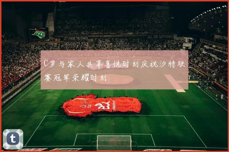 C罗与家人共享喜悦时刻庆祝沙特联赛冠军荣耀时刻