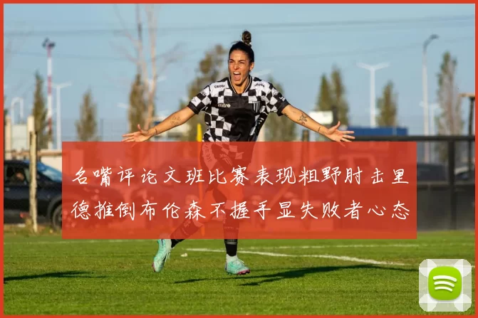 名嘴评论文班比赛表现粗野肘击里德推倒布伦森不握手显失败者心态