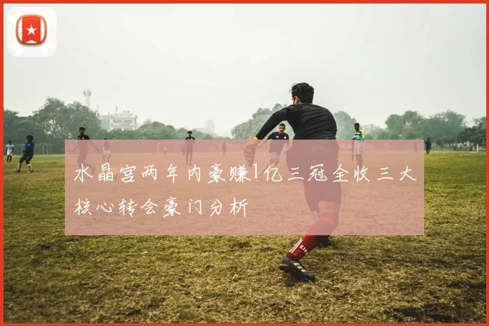 水晶宫两年内豪赚1亿三冠全收三大核心转会豪门分析