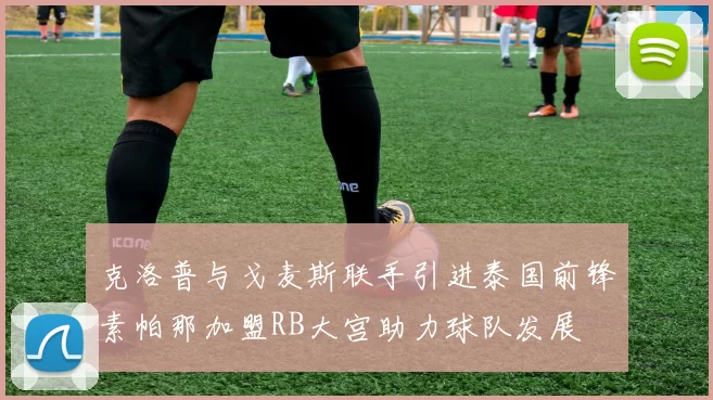 克洛普与戈麦斯联手引进泰国前锋素帕那加盟RB大宫助力球队发展