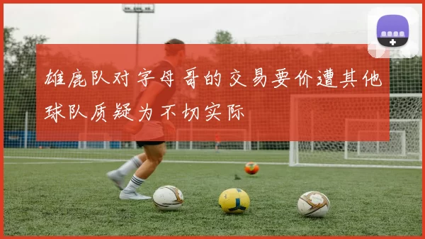 雄鹿队对字母哥的交易要价遭其他球队质疑为不切实际