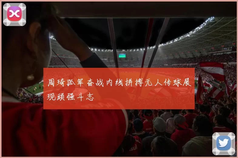 周琦孤军奋战内线拼搏无人传球展现顽强斗志