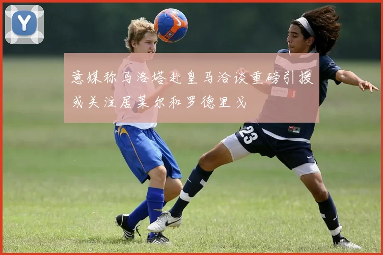 意媒称马洛塔赴皇马洽谈重磅引援或关注居莱尔和罗德里戈