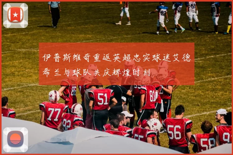伊普斯维奇重返英超忠实球迷艾德希兰与球队共庆辉煌时刻