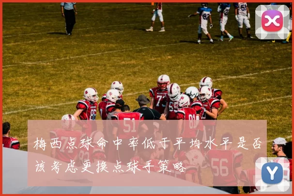 梅西点球命中率低于平均水平是否该考虑更换点球手策略