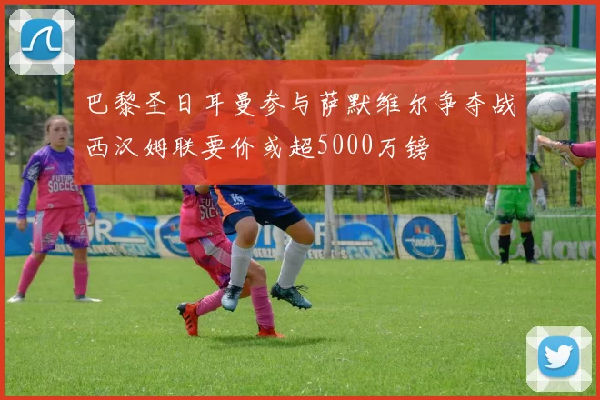 巴黎圣日耳曼参与萨默维尔争夺战西汉姆联要价或超5000万镑