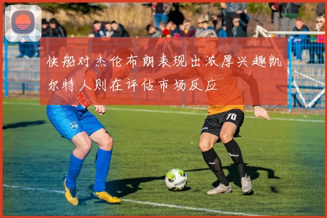 快船对杰伦布朗表现出浓厚兴趣凯尔特人则在评估市场反应