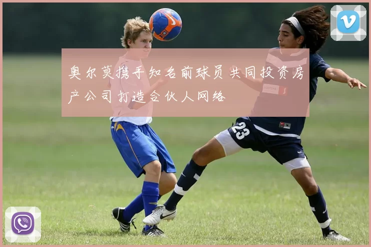 奥尔莫携手知名前球员共同投资房产公司打造合伙人网络