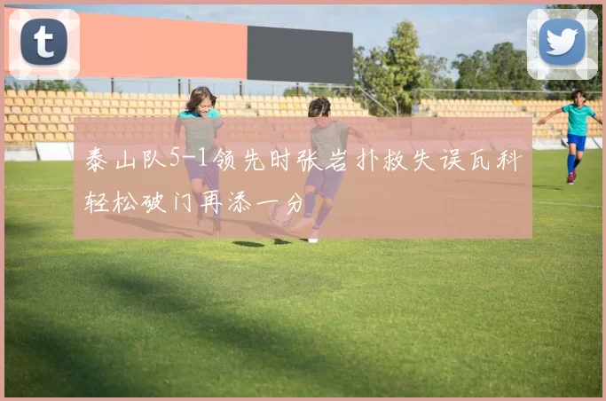 泰山队5-1领先时张岩扑救失误瓦科轻松破门再添一分