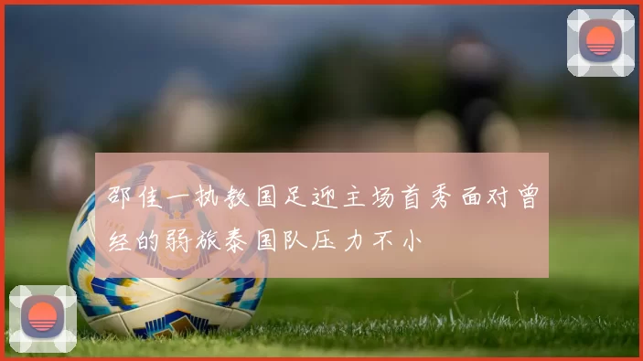 邵佳一执教国足迎主场首秀面对曾经的弱旅泰国队压力不小