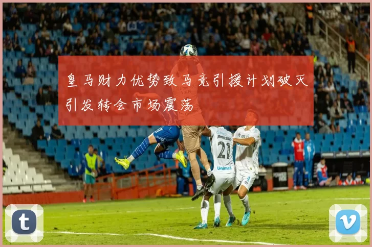 皇马财力优势致马竞引援计划破灭引发转会市场震荡