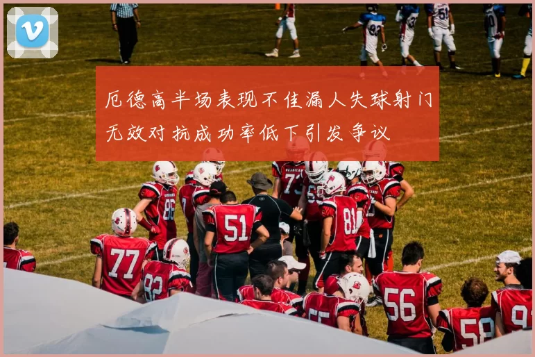 厄德高半场表现不佳漏人失球射门无效对抗成功率低下引发争议