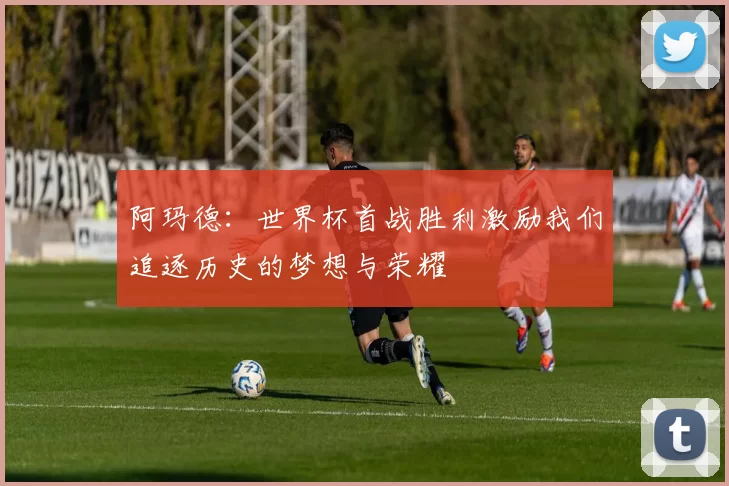 阿玛德：世界杯首战胜利激励我们追逐历史的梦想与荣耀