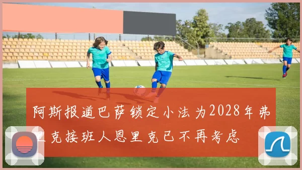 阿斯报道巴萨锁定小法为2028年弗里克接班人恩里克已不再考虑