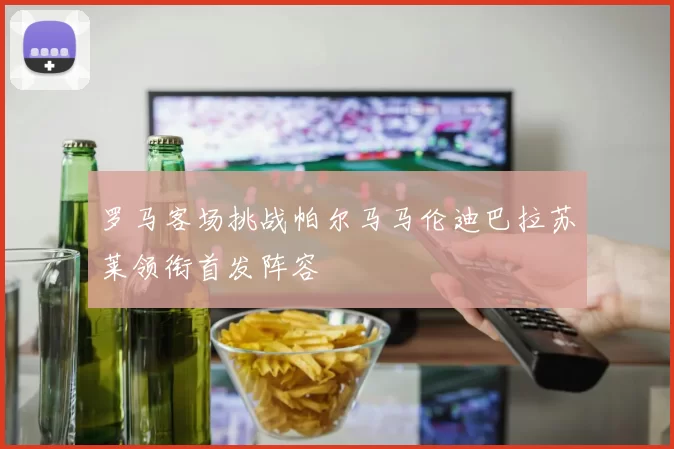 罗马客场挑战帕尔马马伦迪巴拉苏莱领衔首发阵容