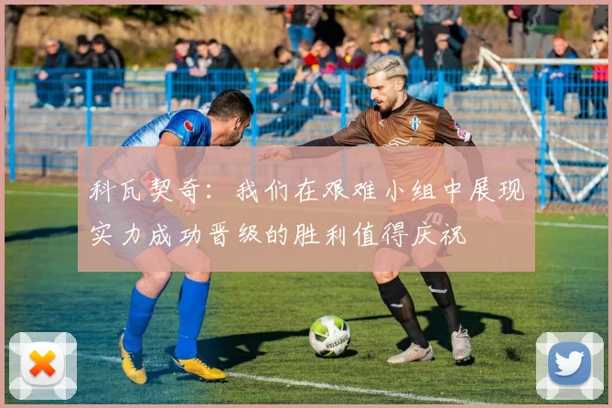 科瓦契奇：我们在艰难小组中展现实力成功晋级的胜利值得庆祝