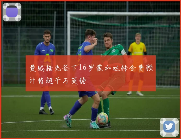 曼城抢先签下16岁蒙加达转会费预计将超千万英镑