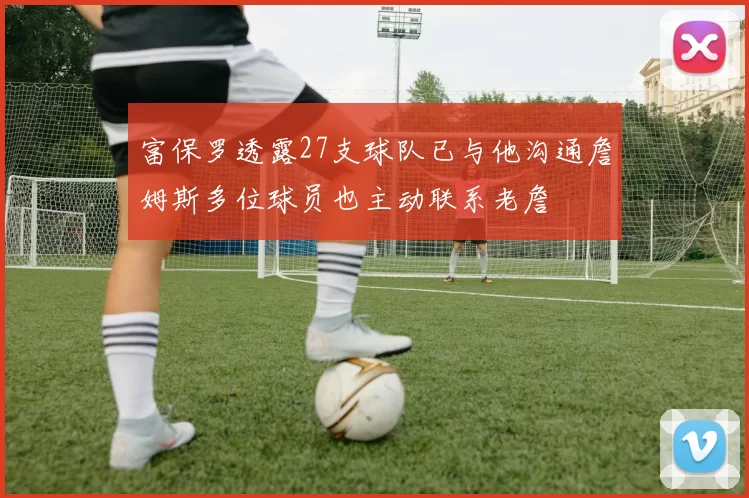 富保罗透露27支球队已与他沟通詹姆斯多位球员也主动联系老詹