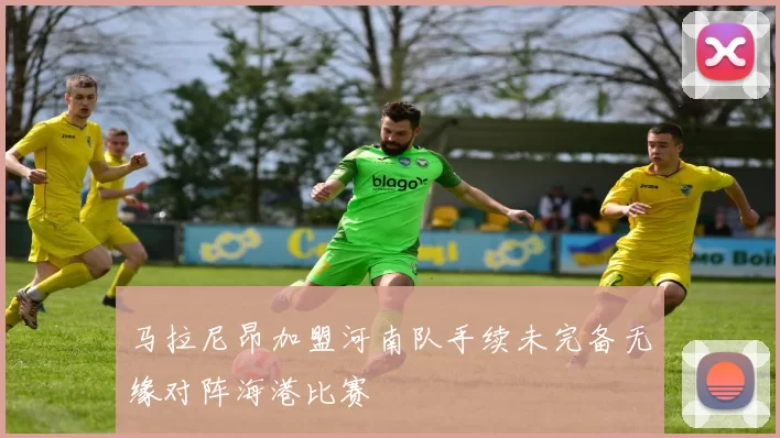马拉尼昂加盟河南队手续未完备无缘对阵海港比赛