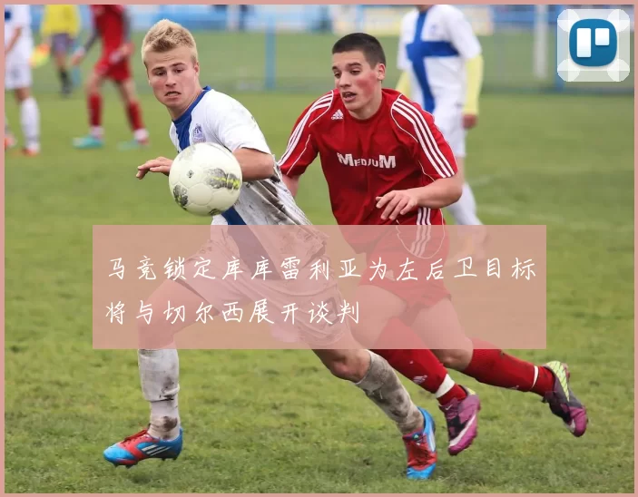 马竞锁定库库雷利亚为左后卫目标将与切尔西展开谈判