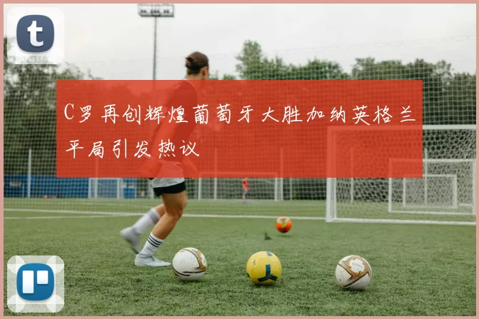 C罗再创辉煌葡萄牙大胜加纳英格兰平局引发热议