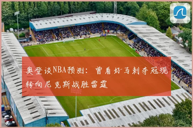 奥登谈NBA预测：曾看好马刺夺冠现转向尼克斯战胜雷霆