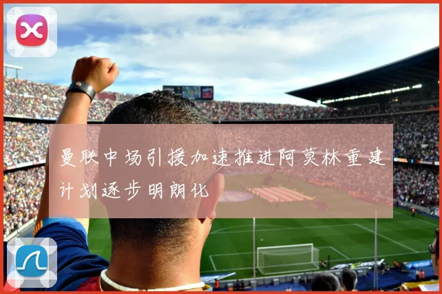 曼联中场引援加速推进阿莫林重建计划逐步明朗化